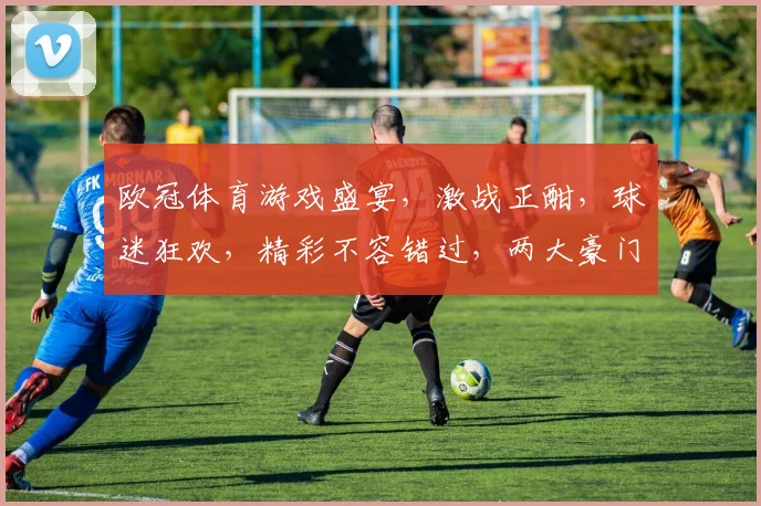 欧冠体育游戏盛宴，激战正酣，球迷狂欢，精彩不容错过，两大豪门对决，激情四溢
