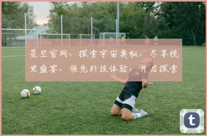 星空官网，探索宇宙奥秘，尽享视觉盛宴，领先科技体验，开启探索之旅，打造未来生活