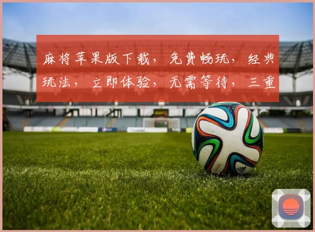 麻将苹果版下载，免费畅玩，经典玩法，立即体验，无需等待，三重福利