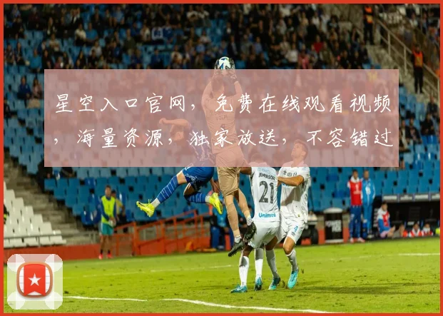星空入口官网，免费在线观看视频，海量资源，独家放送，不容错过，立即点击