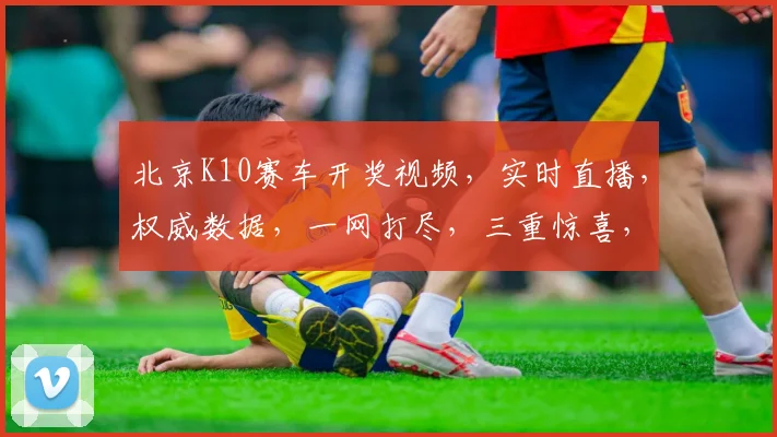 北京K10赛车开奖视频，实时直播，权威数据，一网打尽，三重惊喜，不容错过